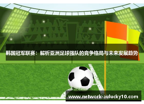 韩国冠军联赛：解析亚洲足球强队的竞争格局与未来发展趋势